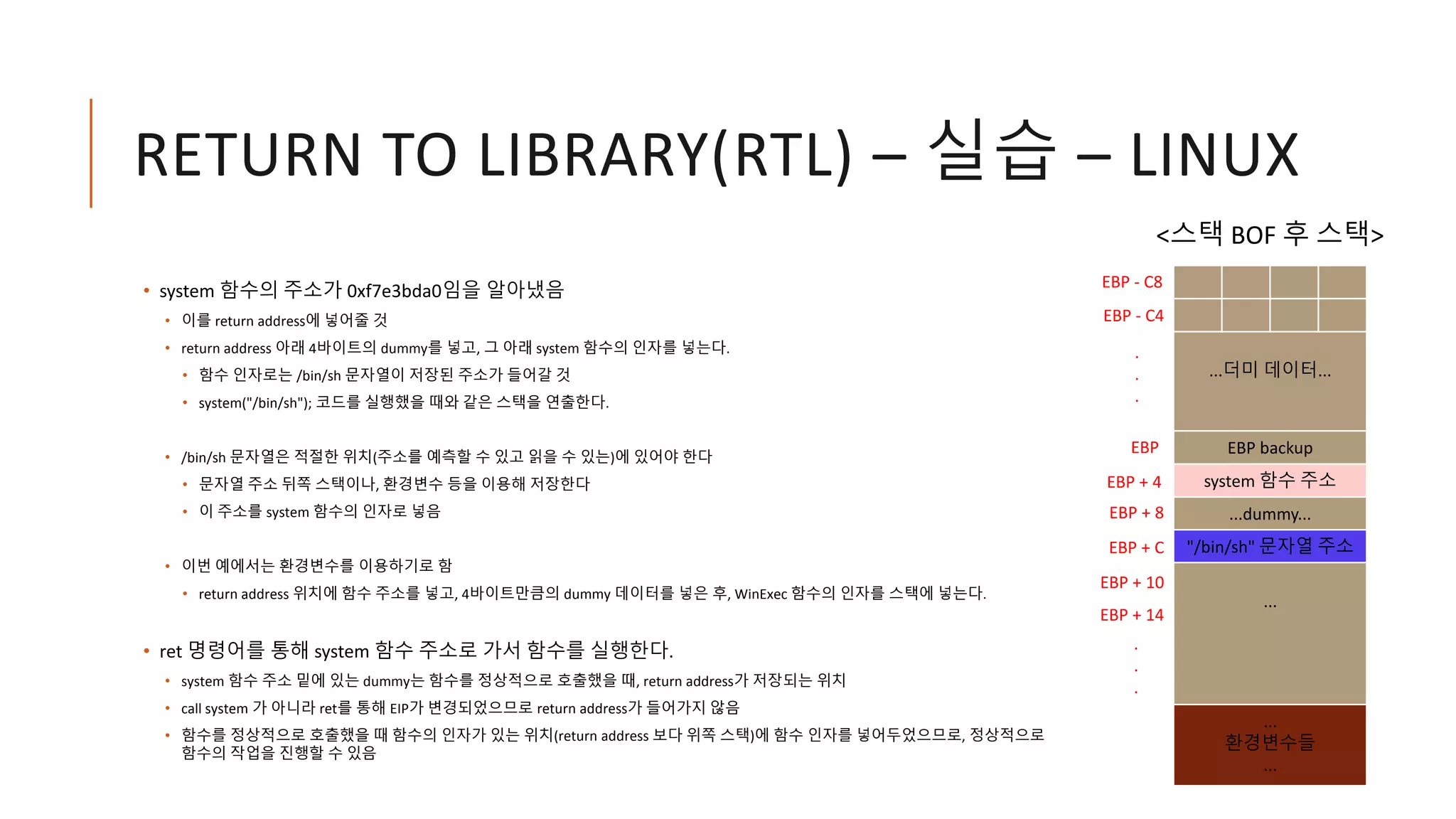 RETURN TO LIBRARY(RTL) – 실습 – LINUX
• system 함수의 주소가 0xf7e3bda0임을 알아냈음
• 이를 return address에 넣어줄 것
• return address 아래 4바이트의 dummy를 넣고, 그 아래 system 함수의 인자를 넣는다.
• 함수 인자로는 /bin/sh 문자열이 저장된 주소가 들어갈 것
• system("/bin/sh"); 코드를 실행했을 때와 같은 스택을 연출한다.
• /bin/sh 문자열은 적절한 위치(주소를 예측할 수 있고 읽을 수 있는)에 있어야 한다
• 문자열 주소 뒤쪽 스택이나, 환경변수 등을 이용해 저장한다
• 이 주소를 system 함수의 인자로 넣음
• 이번 예에서는 환경변수를 이용하기로 함
• return address 위치에 함수 주소를 넣고, 4바이트만큼의 dummy 데이터를 넣은 후, WinExec 함수의 인자를 스택에 넣는다.
• ret 명령어를 통해 system 함수 주소로 가서 함수를 실행한다.
• system 함수 주소 밑에 있는 dummy는 함수를 정상적으로 호출했을 때, return address가 저장되는 위치
• call system 가 아니라 ret를 통해 EIP가 변경되었으므로 return address가 들어가지 않음
• 함수를 정상적으로 호출했을 때 함수의 인자가 있는 위치(return address 보다 위쪽 스택)에 함수 인자를 넣어두었으므로, 정상적으로
함수의 작업을 진행할 수 있음
...더미 데이터...
EBP backup
system 함수 주소
...dummy...
"/bin/sh" 문자열 주소
...
...
환경변수들
...
EBP
EBP - C8
EBP + 4
EBP - C4
.
.
.
.
.
.
EBP + 8
EBP + C
<스택 BOF 후 스택>
EBP + 10
EBP + 14
 