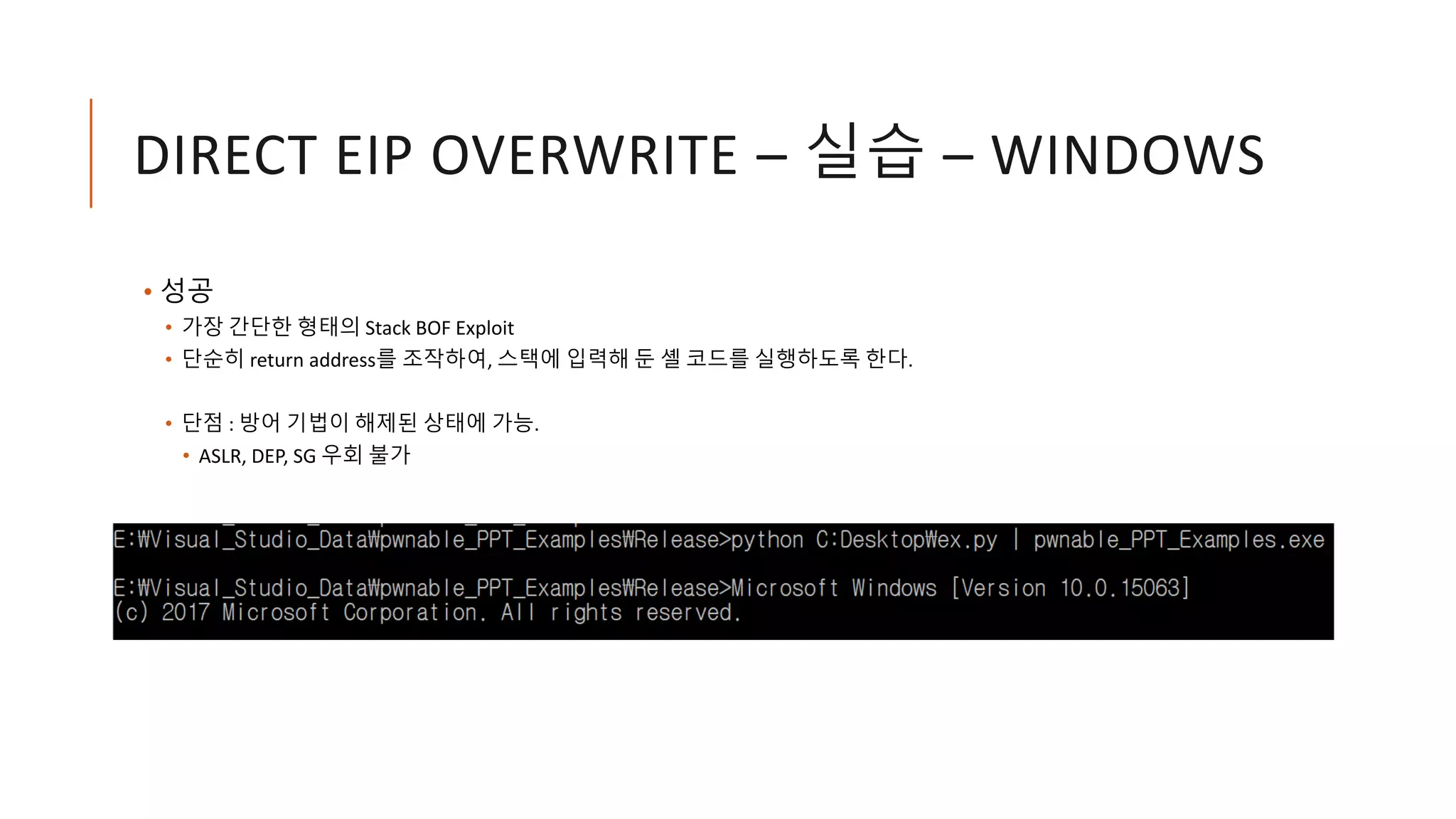 DIRECT EIP OVERWRITE – 실습 – WINDOWS
• 성공
• 가장 간단한 형태의 Stack BOF Exploit
• 단순히 return address를 조작하여, 스택에 입력해 둔 셸 코드를 실행하도록 한다.
• 단점 : 방어 기법이 해제된 상태에 가능.
• ASLR, DEP, SG 우회 불가
 