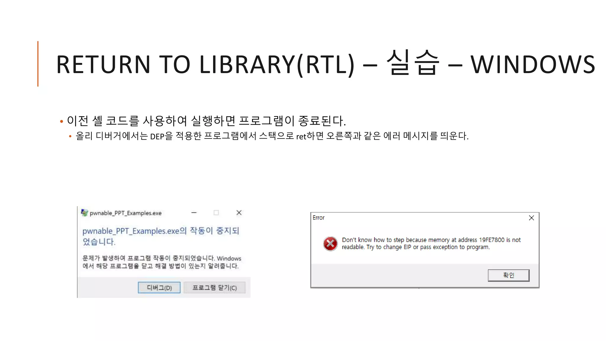RETURN TO LIBRARY(RTL) – 실습 – WINDOWS
• 이전 셸 코드를 사용하여 실행하면 프로그램이 종료된다.
• 올리 디버거에서는 DEP을 적용한 프로그램에서 스택으로 ret하면 오른쪽과 같은 에러 메시지를 띄운다.
 