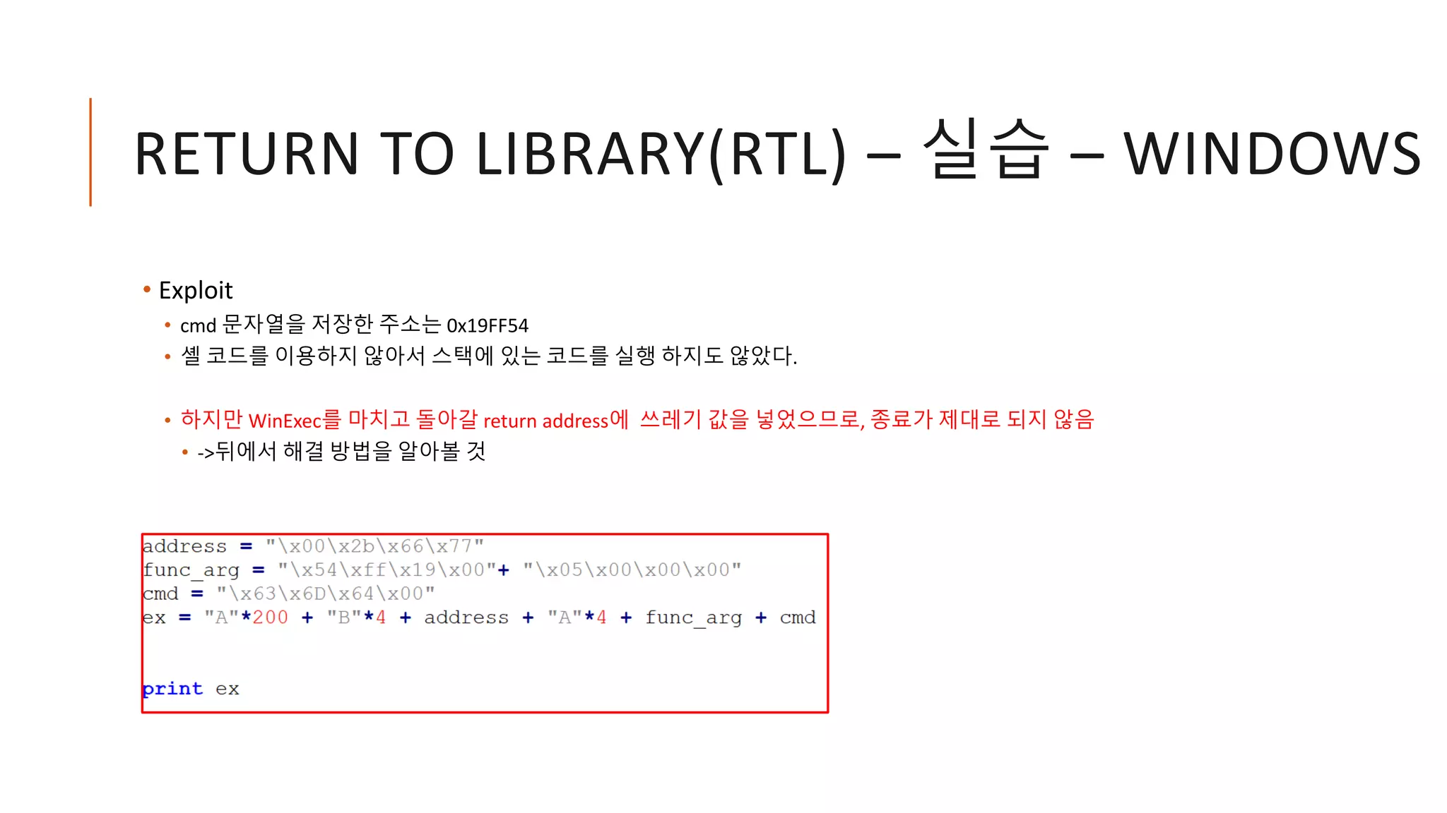 RETURN TO LIBRARY(RTL) – 실습 – WINDOWS
• Exploit
• cmd 문자열을 저장한 주소는 0x19FF54
• 셸 코드를 이용하지 않아서 스택에 있는 코드를 실행 하지도 않았다.
• 하지만 WinExec를 마치고 돌아갈 return address에 쓰레기 값을 넣었으므로, 종료가 제대로 되지 않음
• ->뒤에서 해결 방법을 알아볼 것
 