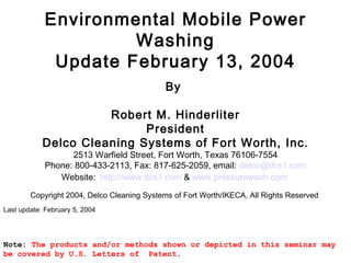 Environmental Mobile Power Washing Update February 13, 2004   By  Robert M. Hinderliter President Delco Cleaning Systems of Fort Worth, Inc. 2513 Warfield Street, Fort Worth, Texas 76106-7554 Phone: 800-433-2113, Fax: 817-625-2059, email:  delco @dcs1.com Website:  http://www.dcs1.com  &  www. pressurewash .com     Copyright 2004, Delco Cleaning Systems of Fort Worth/IKECA, All Rights Reserved  Last update: February 5, 2004 Note:  The products and/or methods shown or depicted in this seminar may be covered by U.S. Letters of  Patent .    
