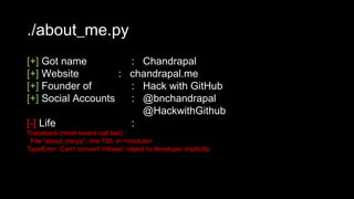 ./about_me.py
[+] Got name : Chandrapal
[+] Website : chandrapal.me
[+] Founder of : Hack with GitHub
[+] Social Accounts : @bnchandrapal
@HackwithGithub
[-] Life :
Traceback (most recent call last) :
File “about_me.py”, line 150, in <module>
TypeError: Can’t convert ‘infosec’ object to developer implicitly
 