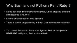 Why Bash and not Python / Perl / Ruby ?
●
Same Bash for different Platforms (Mac, Linux, etc) and different
architectures (x86, x64)
●
It is the default shell on most systems
●
There is socket programming in Bash (--enable-net-redirections)
●
You cannot fallback to Bash from Python, Perl, etc but you can
UPGRADE to Python, Perl, etc from Bash
 