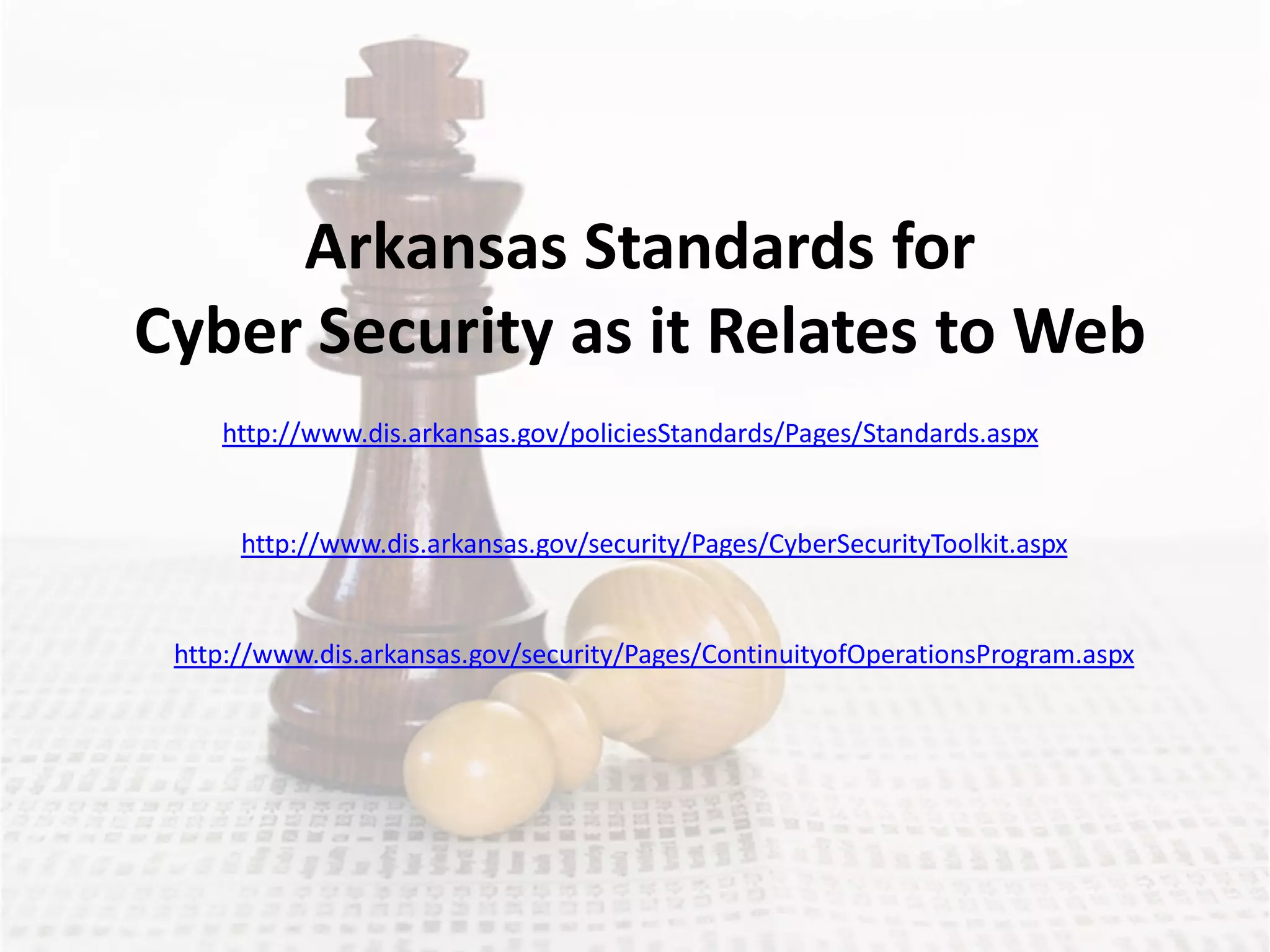 Arkansas Standards for
Cyber Security as it Relates to Web
    http://www.dis.arkansas.gov/policiesStandards/Pages/Standards.aspx


      http://www.dis.arkansas.gov/security/Pages/CyberSecurityToolkit.aspx


 http://www.dis.arkansas.gov/security/Pages/ContinuityofOperationsProgram.aspx
 