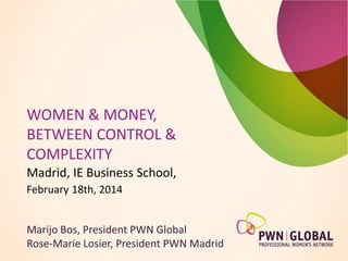 WOMEN & MONEY,
BETWEEN CONTROL &
COMPLEXITY
Madrid, IE Business School,
February 18th, 2014
Marijo Bos, President PWN Global
Rose-Marie Losier, President PWN Madrid

 