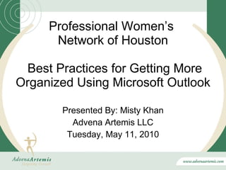 Professional Women’s  Network of Houston  Best Practices for Getting More Organized Using Microsoft Outlook Presented By: Misty Khan Advena Artemis LLC Tuesday, May 11, 2010 