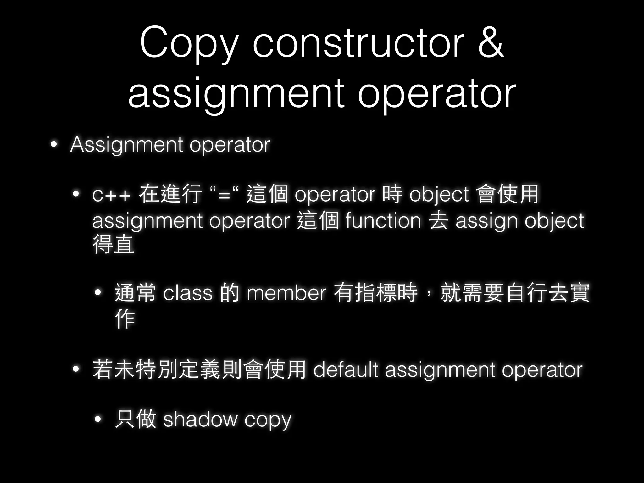 New & Delete
• new ⼤大致上流程
• operator new
• 與 malloc 類似，單純配置記憶體空間，但配置失敗會進入 exception
⽽而 malloc 則是返回 null ，有點像在 malloc 上⼀一層 wrapper
• constructor
• delete ⼤大致上流程
• destructor
• operator delete
• 與 free 類似，釋放⼀一塊記憶體空間，有點像是在 free 上⼀一層 wrapper
58
 