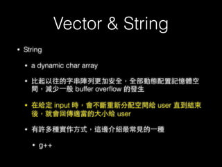 Vector & String
• Vector layout
33
vec.push_back(“meheap”)
_M_start
_M_ﬁnish
_M_end_of_storage
address of meh string
因為 _M_ﬁnish == _ M_end_of_storage
所以會先從新 new ⼀一塊新的 vector
並把舊的值複製過去
再將藍藍⾊色那塊 delete 掉
 
