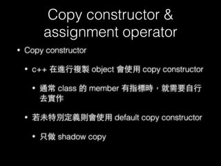 New & Delete
• 在 c++ 預設的情況下 ，new/delete 的最底層實作依舊是靠
malloc/free 去處理理記憶體管理理
• 在 c++ 中，記憶體配置池稱為 free store ，但預設情況下
free store 位置是在 heap
• 不過事實上 new/delete 是可以 overloading 的，也就是⾃自⾏行行去
做記憶體管理理，另外最⼤大差別就是new/delete 實際上會去 call
constructor/destructor ⽽而 malloc/free 只做單純的記憶體配置
• 因此盡量量不要讓 malloc/free 與 new/delete 混⽤用，不然可能會
出現⼀一些不可預期的狀狀況
57
 
