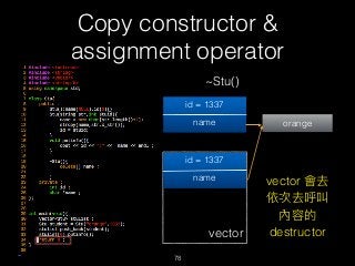 Copy constructor &
assignment operator
78
~Stu()
id = 1337
name orange
vector
id = 1337
name vector 會去
依次去呼叫
內容的
destructor
 