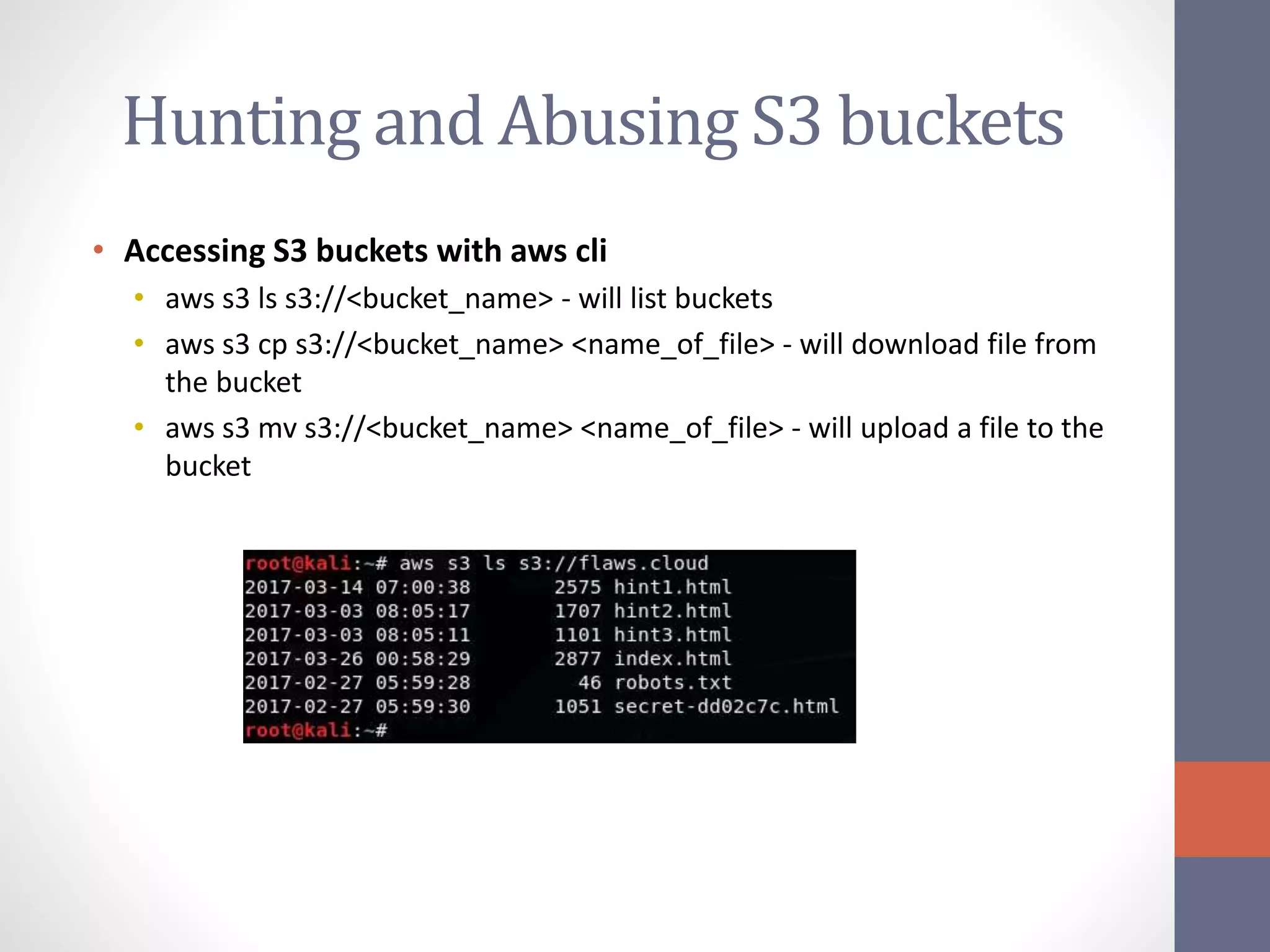 Hunting and Abusing S3 buckets
• Accessing S3 buckets with aws cli
• aws s3 ls s3://<bucket_name> - will list buckets
• aws s3 cp s3://<bucket_name> <name_of_file> - will download file from
the bucket
• aws s3 mv s3://<bucket_name> <name_of_file> - will upload a file to the
bucket
 
