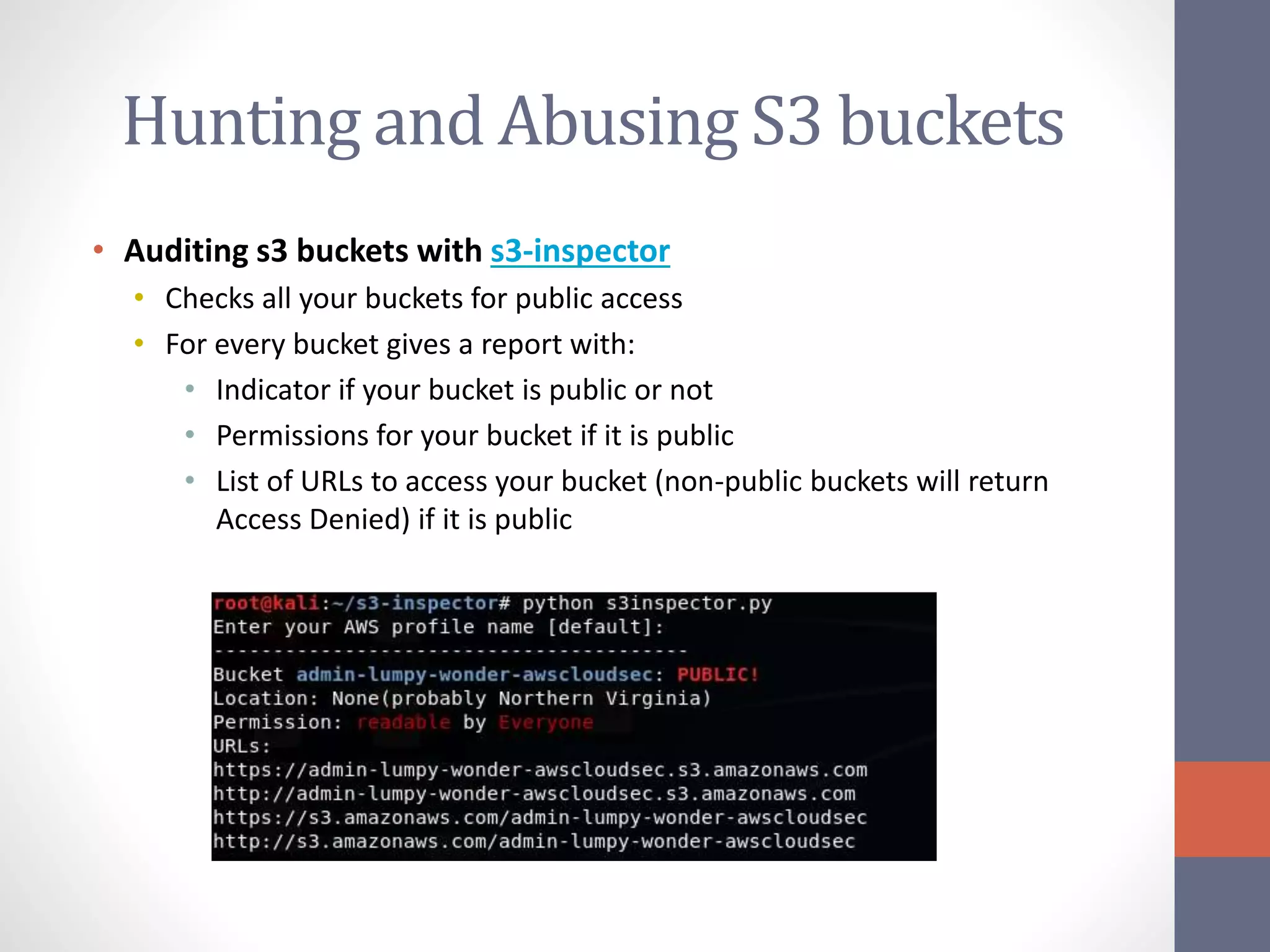 Hunting and Abusing S3 buckets
• Auditing s3 buckets with s3-inspector
• Checks all your buckets for public access
• For every bucket gives a report with:
• Indicator if your bucket is public or not
• Permissions for your bucket if it is public
• List of URLs to access your bucket (non-public buckets will return
Access Denied) if it is public
 