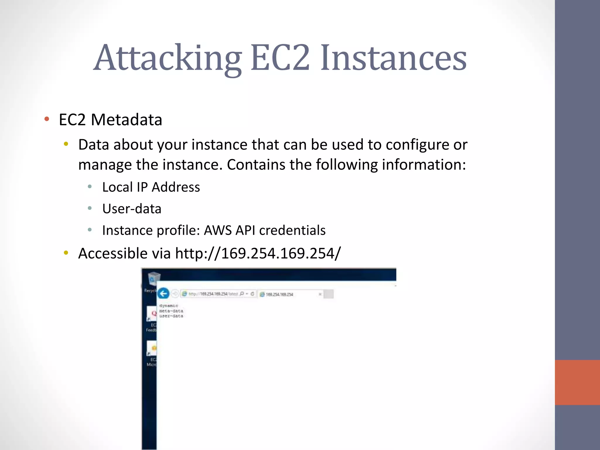 Attacking EC2 Instances
• EC2 Metadata
• Data about your instance that can be used to configure or
manage the instance. Contains the following information:
• Local IP Address
• User-data
• Instance profile: AWS API credentials
• Accessible via http://169.254.169.254/
 