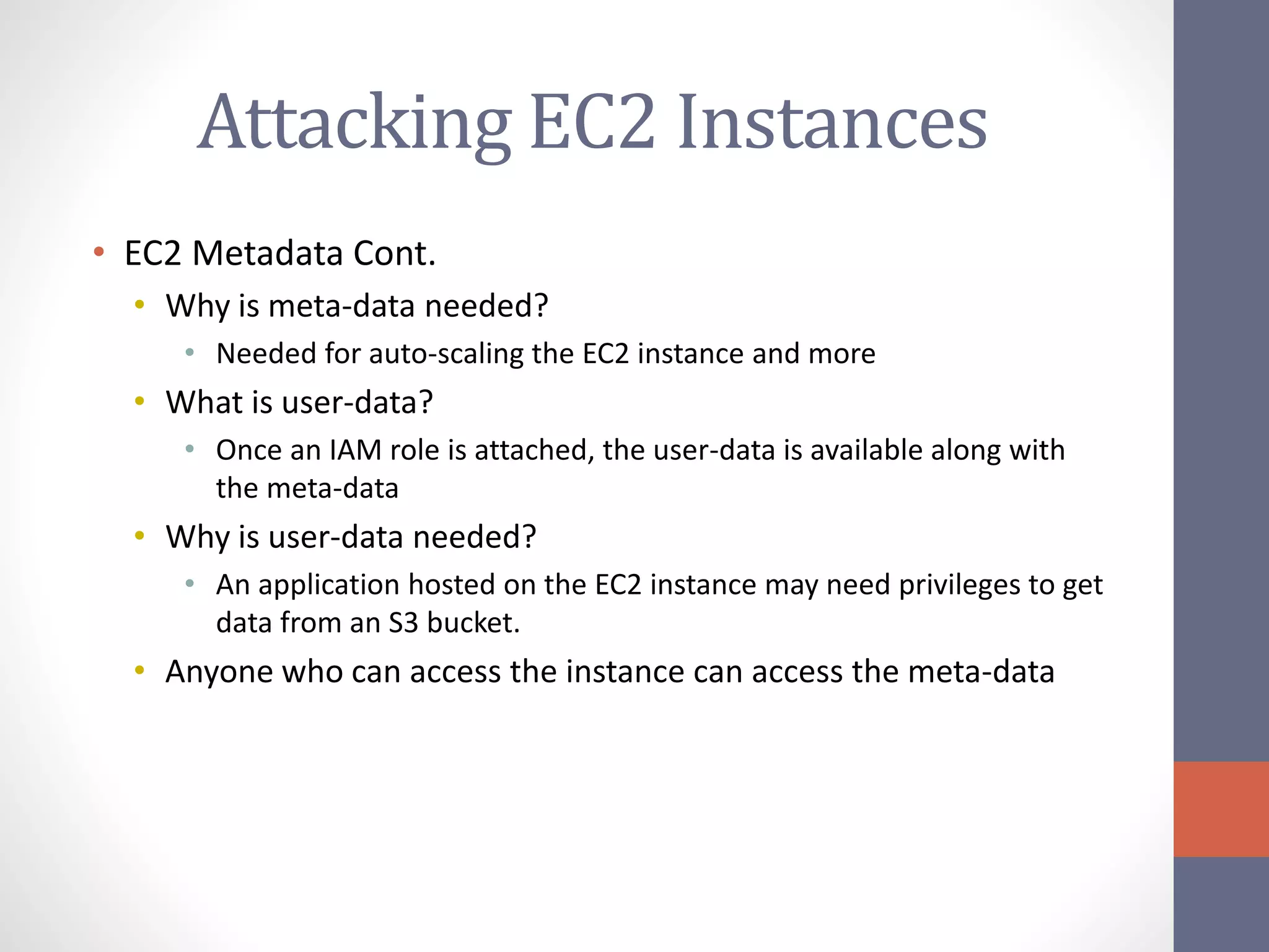 Attacking EC2 Instances
• EC2 Metadata Cont.
• Why is meta-data needed?
• Needed for auto-scaling the EC2 instance and more
• What is user-data?
• Once an IAM role is attached, the user-data is available along with
the meta-data
• Why is user-data needed?
• An application hosted on the EC2 instance may need privileges to get
data from an S3 bucket.
• Anyone who can access the instance can access the meta-data
 
