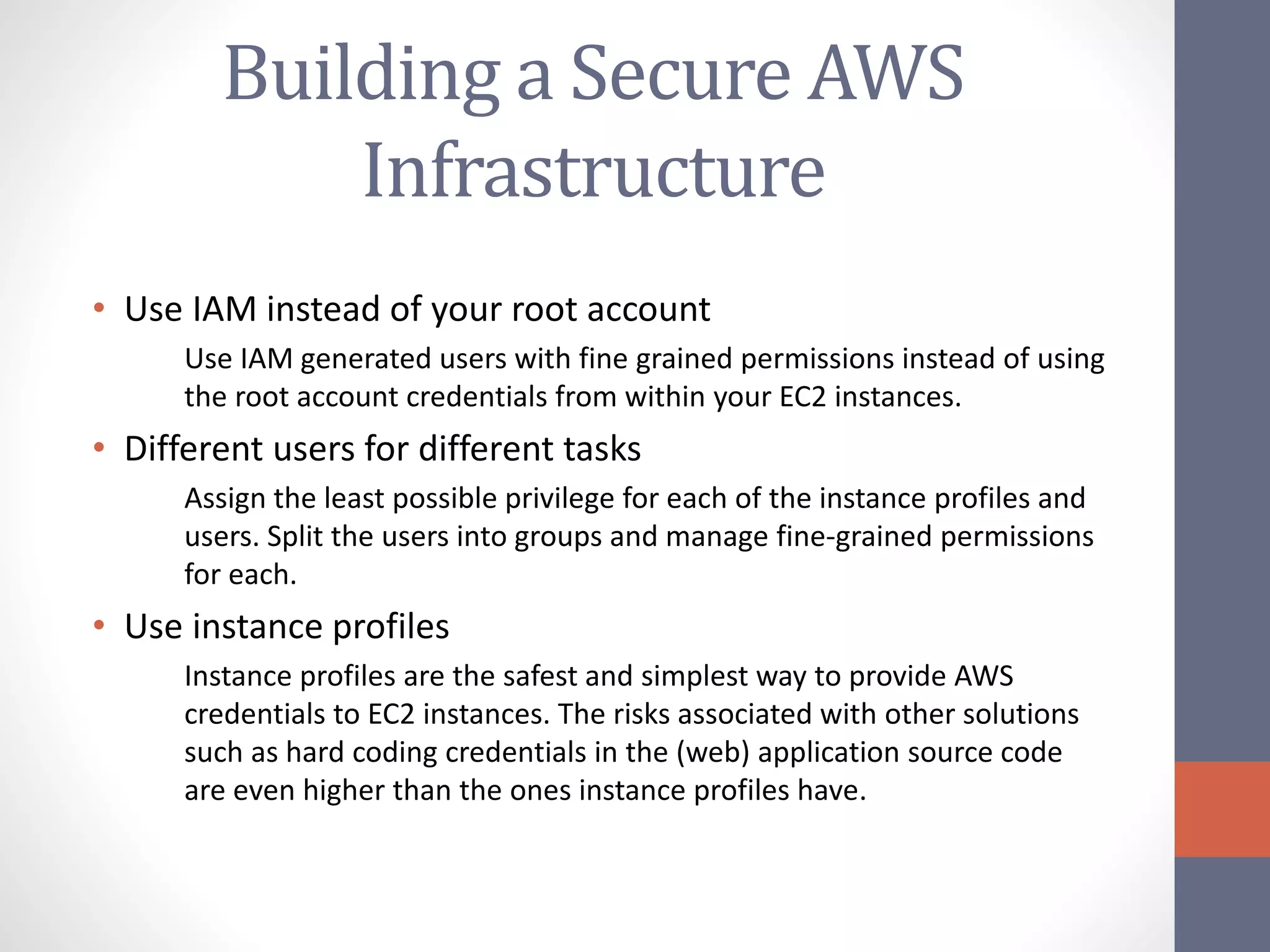 Building a Secure AWS
Infrastructure
• Use IAM instead of your root account
Use IAM generated users with fine grained permissions instead of using
the root account credentials from within your EC2 instances.
• Different users for different tasks
Assign the least possible privilege for each of the instance profiles and
users. Split the users into groups and manage fine-grained permissions
for each.
• Use instance profiles
Instance profiles are the safest and simplest way to provide AWS
credentials to EC2 instances. The risks associated with other solutions
such as hard coding credentials in the (web) application source code
are even higher than the ones instance profiles have.
 
