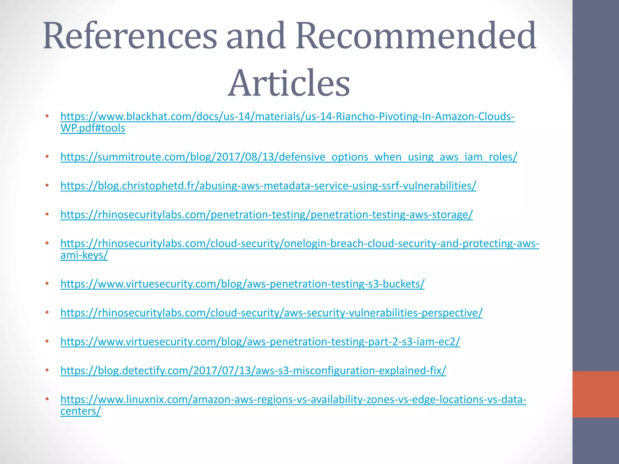 References and Recommended
Articles
• https://www.blackhat.com/docs/us-14/materials/us-14-Riancho-Pivoting-In-Amazon-Clouds-
WP.pdf#tools
• https://summitroute.com/blog/2017/08/13/defensive_options_when_using_aws_iam_roles/
• https://blog.christophetd.fr/abusing-aws-metadata-service-using-ssrf-vulnerabilities/
• https://rhinosecuritylabs.com/penetration-testing/penetration-testing-aws-storage/
• https://rhinosecuritylabs.com/cloud-security/onelogin-breach-cloud-security-and-protecting-aws-
ami-keys/
• https://www.virtuesecurity.com/blog/aws-penetration-testing-s3-buckets/
• https://rhinosecuritylabs.com/cloud-security/aws-security-vulnerabilities-perspective/
• https://www.virtuesecurity.com/blog/aws-penetration-testing-part-2-s3-iam-ec2/
• https://blog.detectify.com/2017/07/13/aws-s3-misconfiguration-explained-fix/
• https://www.linuxnix.com/amazon-aws-regions-vs-availability-zones-vs-edge-locations-vs-data-
centers/
 