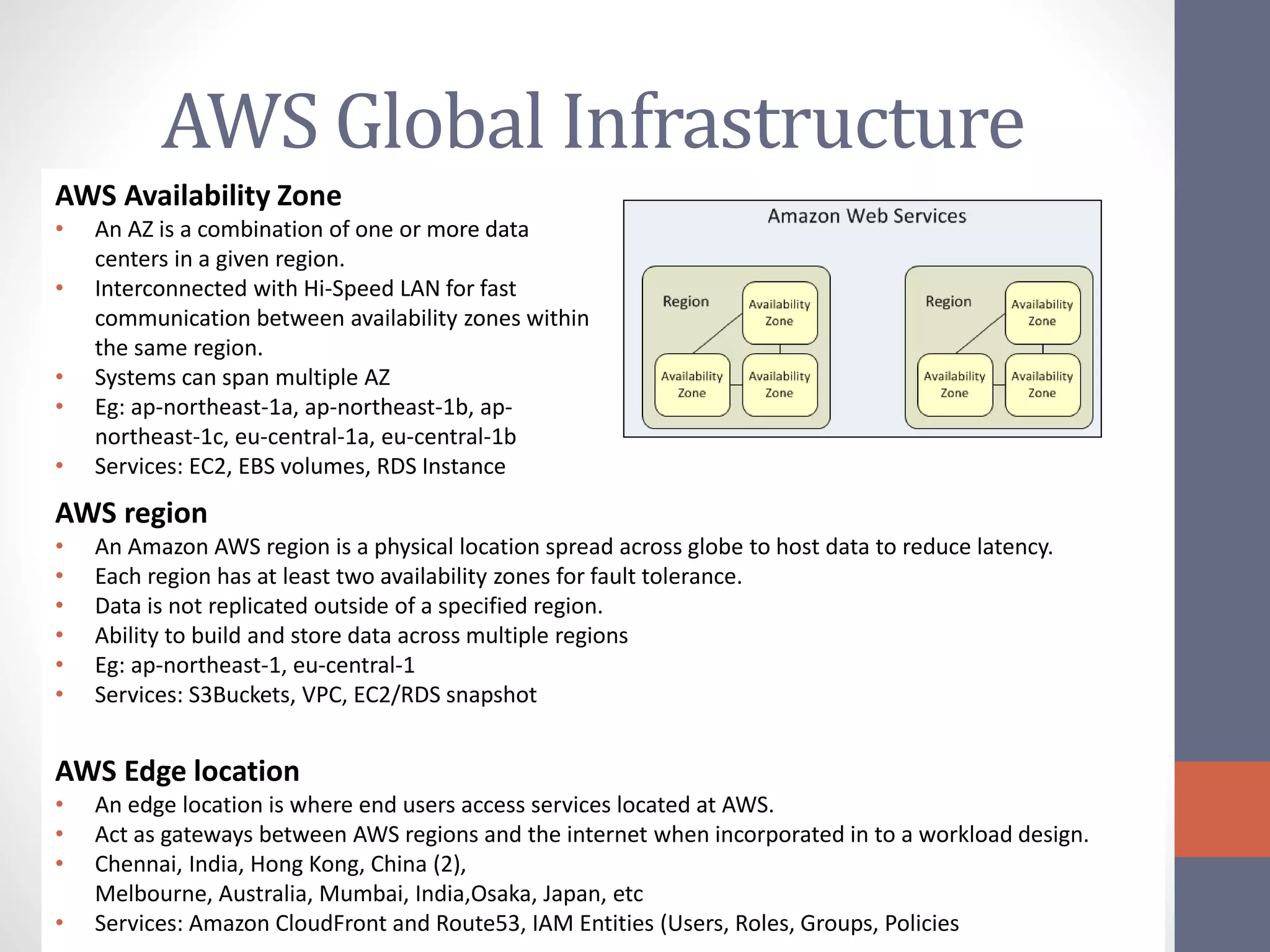 AWS Global Infrastructure
AWS Availability Zone
• An AZ is a combination of one or more data
centers in a given region.
• Interconnected with Hi-Speed LAN for fast
communication between availability zones within
the same region.
• Systems can span multiple AZ
• Eg: ap-northeast-1a, ap-northeast-1b, ap-
northeast-1c, eu-central-1a, eu-central-1b
• Services: EC2, EBS volumes, RDS Instance
AWS region
• An Amazon AWS region is a physical location spread across globe to host data to reduce latency.
• Each region has at least two availability zones for fault tolerance.
• Data is not replicated outside of a specified region.
• Ability to build and store data across multiple regions
• Eg: ap-northeast-1, eu-central-1
• Services: S3Buckets, VPC, EC2/RDS snapshot
AWS Edge location
• An edge location is where end users access services located at AWS.
• Act as gateways between AWS regions and the internet when incorporated in to a workload design.
• Chennai, India, Hong Kong, China (2),
Melbourne, Australia, Mumbai, India,Osaka, Japan, etc
• Services: Amazon CloudFront and Route53, IAM Entities (Users, Roles, Groups, Policies
 