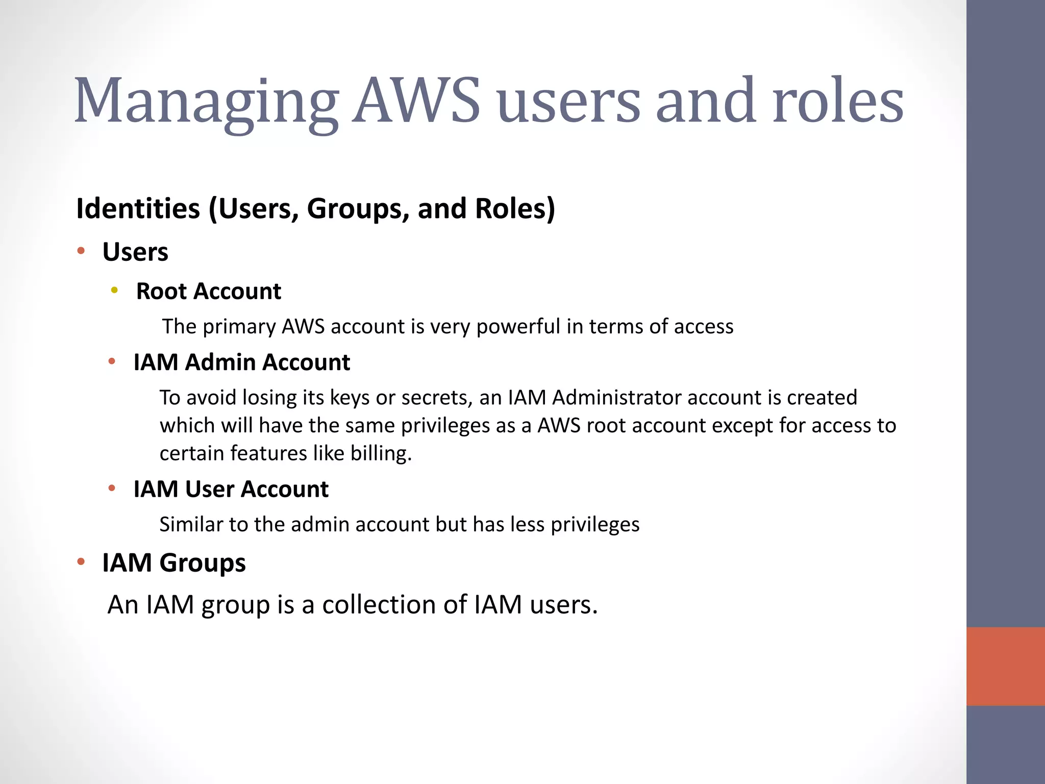 Managing AWS users and roles
Identities (Users, Groups, and Roles)
• Users
• Root Account
The primary AWS account is very powerful in terms of access
• IAM Admin Account
To avoid losing its keys or secrets, an IAM Administrator account is created
which will have the same privileges as a AWS root account except for access to
certain features like billing.
• IAM User Account
Similar to the admin account but has less privileges
• IAM Groups
An IAM group is a collection of IAM users.
 
