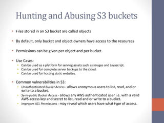 Hunting and Abusing S3 buckets
• Files stored in an S3 bucket are called objects
• By default, only bucket and object owners have access to the resources
• Permissions can be given per object and per bucket.
• Use Cases:
• Can be used as a platform for serving assets such as images and Javascript.
• Can be used for complete server backups to the cloud.
• Can be used for hosting static websites.
• Common vulnerabilities in S3:
• Unauthenticated Bucket Access - allows anonymous users to list, read, and or
write to a bucket.
• Semi-public Bucket Access - allows any AWS authenticated user i.e. with a valid
AWS access key and secret to list, read and or write to a bucket.
• Improper ACL Permissions - may reveal which users have what type of access.
 