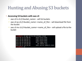 Hunting and Abusing S3 buckets
• Accessing S3 buckets with aws cli
• aws s3 ls s3://<bucket_name> - will list buckets
• aws s3 cp s3://<bucket_name> <name_of_file> - will download file from
the bucket
• aws s3 mv s3://<bucket_name> <name_of_file> - will upload a file to the
bucket
 