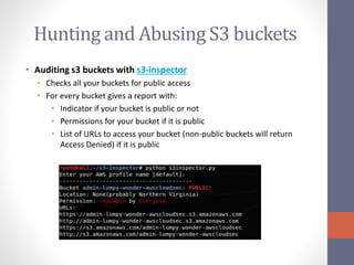 Hunting and Abusing S3 buckets
• Auditing s3 buckets with s3-inspector
• Checks all your buckets for public access
• For every bucket gives a report with:
• Indicator if your bucket is public or not
• Permissions for your bucket if it is public
• List of URLs to access your bucket (non-public buckets will return
Access Denied) if it is public
 