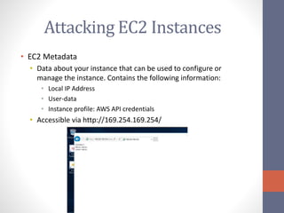 Attacking EC2 Instances
• EC2 Metadata
• Data about your instance that can be used to configure or
manage the instance. Contains the following information:
• Local IP Address
• User-data
• Instance profile: AWS API credentials
• Accessible via http://169.254.169.254/
 