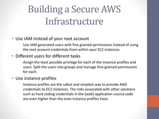 Building a Secure AWS
Infrastructure
• Use IAM instead of your root account
Use IAM generated users with fine grained permissions instead of using
the root account credentials from within your EC2 instances.
• Different users for different tasks
Assign the least possible privilege for each of the instance profiles and
users. Split the users into groups and manage fine-grained permissions
for each.
• Use instance profiles
Instance profiles are the safest and simplest way to provide AWS
credentials to EC2 instances. The risks associated with other solutions
such as hard coding credentials in the (web) application source code
are even higher than the ones instance profiles have.
 
