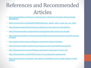References and Recommended
Articles
• https://www.blackhat.com/docs/us-14/materials/us-14-Riancho-Pivoting-In-Amazon-Clouds-
WP.pdf#tools
• https://summitroute.com/blog/2017/08/13/defensive_options_when_using_aws_iam_roles/
• https://blog.christophetd.fr/abusing-aws-metadata-service-using-ssrf-vulnerabilities/
• https://rhinosecuritylabs.com/penetration-testing/penetration-testing-aws-storage/
• https://rhinosecuritylabs.com/cloud-security/onelogin-breach-cloud-security-and-protecting-aws-
ami-keys/
• https://www.virtuesecurity.com/blog/aws-penetration-testing-s3-buckets/
• https://rhinosecuritylabs.com/cloud-security/aws-security-vulnerabilities-perspective/
• https://www.virtuesecurity.com/blog/aws-penetration-testing-part-2-s3-iam-ec2/
• https://blog.detectify.com/2017/07/13/aws-s3-misconfiguration-explained-fix/
• https://www.linuxnix.com/amazon-aws-regions-vs-availability-zones-vs-edge-locations-vs-data-
centers/
 