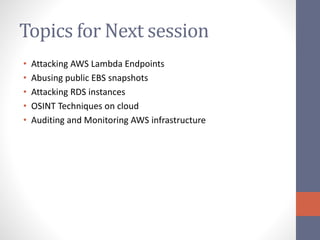 Topics for Next session
• Attacking AWS Lambda Endpoints
• Abusing public EBS snapshots
• Attacking RDS instances
• OSINT Techniques on cloud
• Auditing and Monitoring AWS infrastructure
 