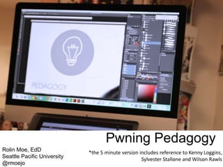 Pwning Pedagogy
Rolin Moe, EdD
Seattle Pacific University
@rmoejo
*the 5 minute version includes reference to Kenny Loggins,
Sylvester Stallone and Wilson Rawls
 