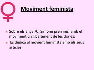 Moviment feminista


   Sobre els anys 70, Simone pren inici amb el
    moviment d’alliberament de les dones.
   Es dedicà al movient feminista amb els seus
    articles.
 