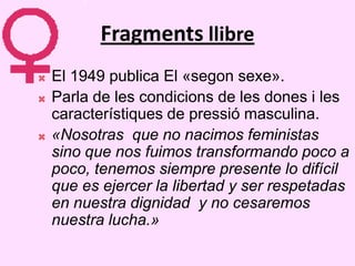 Fragments llibre
   El 1949 publica El «segon sexe».
   Parla de les condicions de les dones i les
    característiques de pressió masculina.
   «Nosotras que no nacimos feministas
    sino que nos fuimos transformando poco a
    poco, tenemos siempre presente lo difícil
    que es ejercer la libertad y ser respetadas
    en nuestra dignidad y no cesaremos
    nuestra lucha.»
 