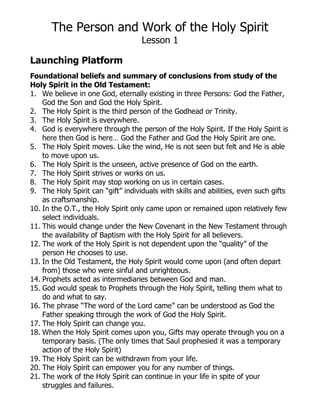 The Person and Work of the Holy Spirit
Lesson 1
Launching Platform
Foundational beliefs and summary of conclusions from study of the
Holy Spirit in the Old Testament:
1. We believe in one God, eternally existing in three Persons: God the Father,
God the Son and God the Holy Spirit.
2. The Holy Spirit is the third person of the Godhead or Trinity.
3. The Holy Spirit is everywhere.
4. God is everywhere through the person of the Holy Spirit. If the Holy Spirit is
here then God is here… God the Father and God the Holy Spirit are one.
5. The Holy Spirit moves. Like the wind, He is not seen but felt and He is able
to move upon us.
6. The Holy Spirit is the unseen, active presence of God on the earth.
7. The Holy Spirit strives or works on us.
8. The Holy Spirit may stop working on us in certain cases.
9. The Holy Spirit can “gift” individuals with skills and abilities, even such gifts
as craftsmanship.
10. In the O.T., the Holy Spirit only came upon or remained upon relatively few
select individuals.
11. This would change under the New Covenant in the New Testament through
the availability of Baptism with the Holy Spirit for all believers.
12. The work of the Holy Spirit is not dependent upon the “quality” of the
person He chooses to use.
13. In the Old Testament, the Holy Spirit would come upon (and often depart
from) those who were sinful and unrighteous.
14. Prophets acted as intermediaries between God and man.
15. God would speak to Prophets through the Holy Spirit, telling them what to
do and what to say.
16. The phrase “The word of the Lord came” can be understood as God the
Father speaking through the work of God the Holy Spirit.
17. The Holy Spirit can change you.
18. When the Holy Spirit comes upon you, Gifts may operate through you on a
temporary basis. (The only times that Saul prophesied it was a temporary
action of the Holy Spirit)
19. The Holy Spirit can be withdrawn from your life.
20. The Holy Spirit can empower you for any number of things.
21. The work of the Holy Spirit can continue in your life in spite of your
struggles and failures.
 