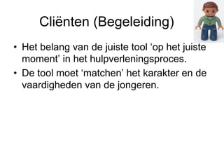 Cliënten (Begeleiding) 
• Het belang van de juiste tool ‘op het juiste 
moment’ in het hulpverleningsproces. 
• De tool moet ‘matchen’ het karakter en de 
vaardigheden van de jongeren. 
 