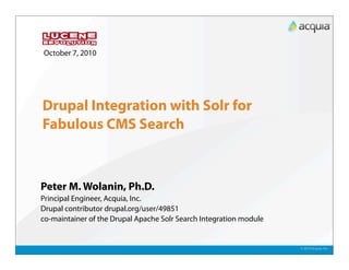 October 7, 2010




Drupal Integration with Solr for
Fabulous CMS Search



Peter M. Wolanin, Ph.D.
Principal Engineer, Acquia, Inc.
Drupal contributor drupal.org/user/49851
co-maintainer of the Drupal Apache Solr Search Integration module


                                                                    © 2010 Acquia, Inc.
 
