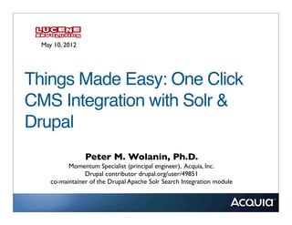 May 10, 2012




Things Made Easy: One Click
CMS Integration with Solr &
Drupal
                 Peter M. Wolanin, Ph.D.
           Momentum Specialist (principal engineer), Acquia, Inc.
                 Drupal contributor drupal.org/user/49851
     co-maintainer of the Drupal Apache Solr Search Integration module
 