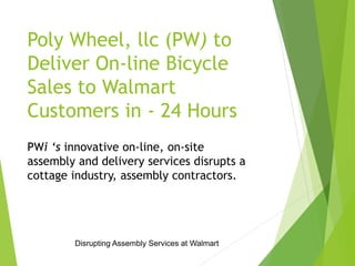 Poly Wheel, llc (PW) to 
Deliver On-line Bicycle 
Sales to Walmart 
Customers in - 24 Hours 
PWi ‘s innovative on-line, on-site 
assembly and delivery services disrupts a 
cottage industry, assembly contractors. 
Disrupting Assembly Services at Walmart 
 