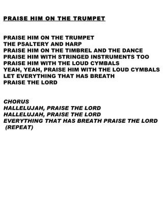 PRAISE HIM ON THE TRUMPET PRAISE HIM ON THE TRUMPET THE PSALTERY AND HARP PRAISE HIM ON THE TIMBREL AND THE DANCE PRAISE HIM WITH STRINGED INSTRUMENTS TOO PRAISE HIM WITH THE LOUD CYMBALS YEAH, YEAH, PRAISE HIM WITH THE LOUD CYMBALS LET EVERYTHING THAT HAS BREATH  PRAISE THE LORD CHORUS HALLELUJAH, PRAISE THE LORD HALLELUJAH, PRAISE THE LORD EVERYTHING THAT HAS BREATH PRAISE THE LORD (REPEAT) 