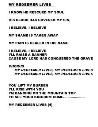 MY REDEEMER LIVES  I KNOW HE RESCUED MY SOUL  HIS BLOOD HAS COVERED MY SIN,  I BELIEVE, I BELIEVE  MY SHAME IS TAKEN AWAY  MY PAIN IS HEALED IN HIS NAME I BELIEVE, I BELIEVE I’LL RAISE A BANNER  CAUSE MY LORD HAS CONQUERED THE GRAVE  CHORUS MY REDEEMER LIVES, MY REDEEMER LIVES MY REDEEMER LIVES, MY REDEEMER LIVES YOU LIFT MY BURDEN I’LL RISE WITH YOU  I’M DANCING ON THE MOUNTAIN TOP TO SEE YOUR KINGDOM COME……………….. MY REDEEMER LIVES (4) 
