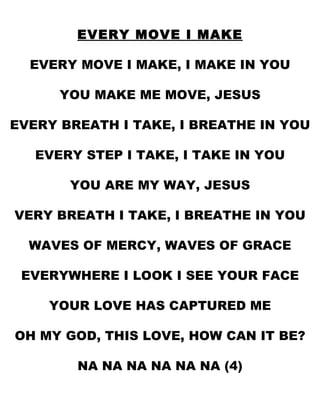EVERY MOVE I MAKE EVERY MOVE I MAKE, I MAKE IN YOU YOU MAKE ME MOVE, JESUS EVERY BREATH I TAKE, I BREATHE IN YOU EVERY STEP I TAKE, I TAKE IN YOU YOU ARE MY WAY, JESUS VERY BREATH I TAKE, I BREATHE IN YOU WAVES OF MERCY, WAVES OF GRACE EVERYWHERE I LOOK I SEE YOUR FACE YOUR LOVE HAS CAPTURED ME OH MY GOD, THIS LOVE, HOW CAN IT BE? NA NA NA NA NA NA (4) 