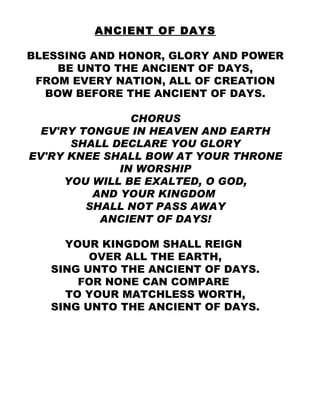 ANCIENT OF DAYS BLESSING AND HONOR, GLORY AND POWER BE UNTO THE ANCIENT OF DAYS, FROM EVERY NATION, ALL OF CREATION BOW BEFORE THE ANCIENT OF DAYS. CHORUS EV'RY TONGUE IN HEAVEN AND EARTH SHALL DECLARE YOU GLORY EV'RY KNEE SHALL BOW AT YOUR THRONE IN WORSHIP YOU WILL BE EXALTED, O GOD, AND YOUR KINGDOM  SHALL NOT PASS AWAY ANCIENT OF DAYS! YOUR KINGDOM SHALL REIGN  OVER ALL THE EARTH, SING UNTO THE ANCIENT OF DAYS. FOR NONE CAN COMPARE  TO YOUR MATCHLESS WORTH, SING UNTO THE ANCIENT OF DAYS. 