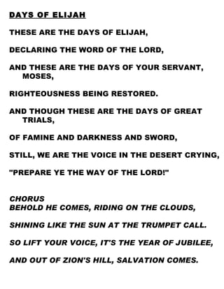 DAYS OF ELIJAH THESE ARE THE DAYS OF ELIJAH, DECLARING THE WORD OF THE LORD, AND THESE ARE THE DAYS OF YOUR SERVANT, MOSES, RIGHTEOUSNESS BEING RESTORED. AND THOUGH THESE ARE THE DAYS OF GREAT TRIALS, OF FAMINE AND DARKNESS AND SWORD, STILL, WE ARE THE VOICE IN THE DESERT CRYING, "PREPARE YE THE WAY OF THE LORD!" CHORUS BEHOLD HE COMES, RIDING ON THE CLOUDS, SHINING LIKE THE SUN AT THE TRUMPET CALL. SO LIFT YOUR VOICE, IT'S THE YEAR OF JUBILEE, AND OUT OF ZION'S HILL, SALVATION COMES. 