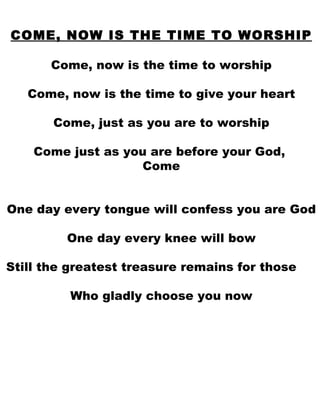 COME, NOW IS THE TIME TO WORSHIP Come, now is the time to worship Come, now is the time to give your heart Come, just as you are to worship Come just as you are before your God,  Come One day every tongue will confess you are God One day every knee will bow Still the greatest treasure remains for those  Who gladly choose you now 