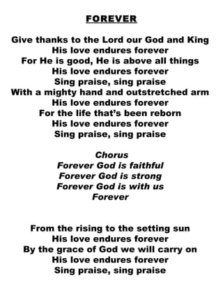 FOREVER Give thanks to the Lord our God and King  His love endures forever  For He is good, He is above all things  His love endures forever  Sing praise, sing praise  With a mighty hand and outstretched arm  His love endures forever  For the life that’s been reborn  His love endures forever  Sing praise, sing praise  Chorus Forever God is faithful  Forever God is strong  Forever God is with us  Forever  From the rising to the setting sun  His love endures forever  By the grace of God we will carry on  His love endures forever  Sing praise, sing praise  