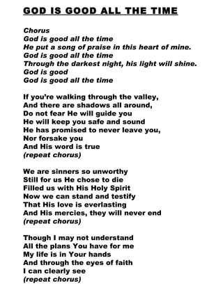 GOD IS GOOD ALL THE TIME Chorus God is good all the time He put a song of praise in this heart of mine. God is good all the time Through the darkest night, his light will shine. God is good God is good all the time If you’re walking through the valley,  And there are shadows all around,  Do not fear He will guide you He will keep you safe and sound He has promised to never leave you,  Nor forsake you And His word is true (repeat chorus) We are sinners so unworthy Still for us He chose to die Filled us with His Holy Spirit Now we can stand and testify That His love is everlasting And His mercies, they will never end (repeat chorus) Though I may not understand All the plans You have for me My life is in Your hands And through the eyes of faith I can clearly see (repeat chorus) 