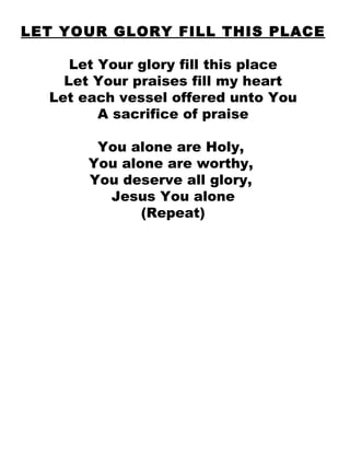 LET YOUR GLORY FILL THIS PLACE Let Your glory fill this place Let Your praises fill my heart Let each vessel offered unto You A sacrifice of praise You alone are Holy,  You alone are worthy,  You deserve all glory,  Jesus You alone (Repeat) 