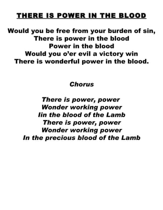 THERE IS POWER IN THE BLOOD Would you be free from your burden of sin, There is power in the blood Power in the blood Would you o’er evil a victory win There is wonderful power in the blood. Chorus There is power, power  Wonder working power Iin the blood of the Lamb  There is power, power Wonder working power In the precious blood of the Lamb 