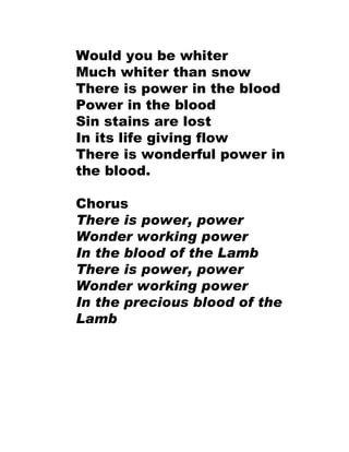 Would you be whiter Much whiter than snow There is power in the blood Power in the blood Sin stains are lost In its life giving flow There is wonderful power in the blood. Chorus There is power, power  Wonder working power In the blood of the Lamb  There is power, power Wonder working power In the precious blood of the Lamb 