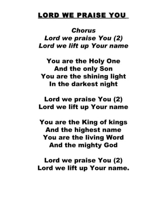 LORD WE PRAISE YOU   Chorus Lord we praise You (2) Lord we lift up Your name You are the Holy One And the only Son You are the shining light In the darkest night Lord we praise You (2) Lord we lift up Your name You are the King of kings And the highest name You are the living Word And the mighty God Lord we praise You (2) Lord we lift up Your name. 